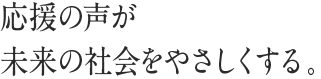 応援の声が未来の社会をやさしくする。