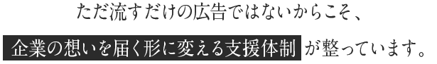 ただ流すだけの広告ではないからこそ、企業の想いを届く形に変える支援体制 が整っています。